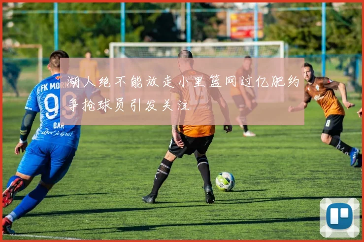 湖人绝不能放走小里篮网过亿肥约争抢球员引发关注