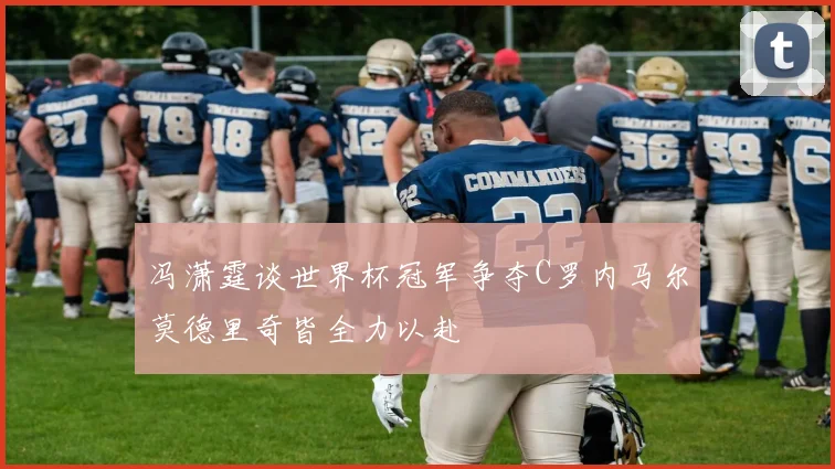 冯潇霆谈世界杯冠军争夺C罗内马尔莫德里奇皆全力以赴