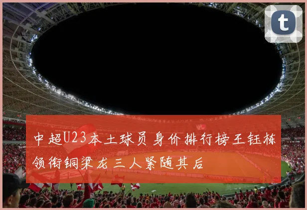 中超U23本土球员身价排行榜王钰栋领衔铜梁龙三人紧随其后