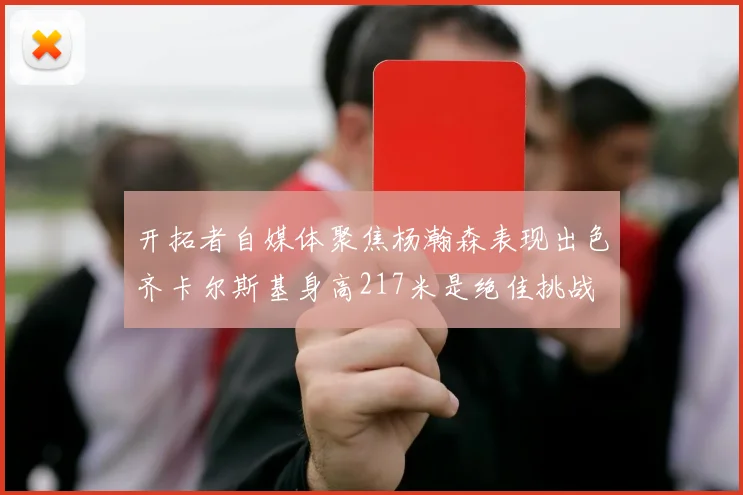 开拓者自媒体聚焦杨瀚森表现出色齐卡尔斯基身高217米是绝佳挑战