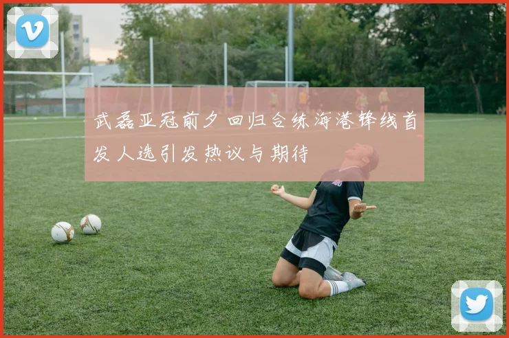 武磊亚冠前夕回归合练海港锋线首发人选引发热议与期待