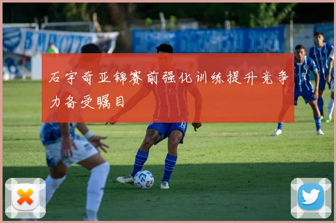 石宇奇亚锦赛前强化训练提升竞争力备受瞩目