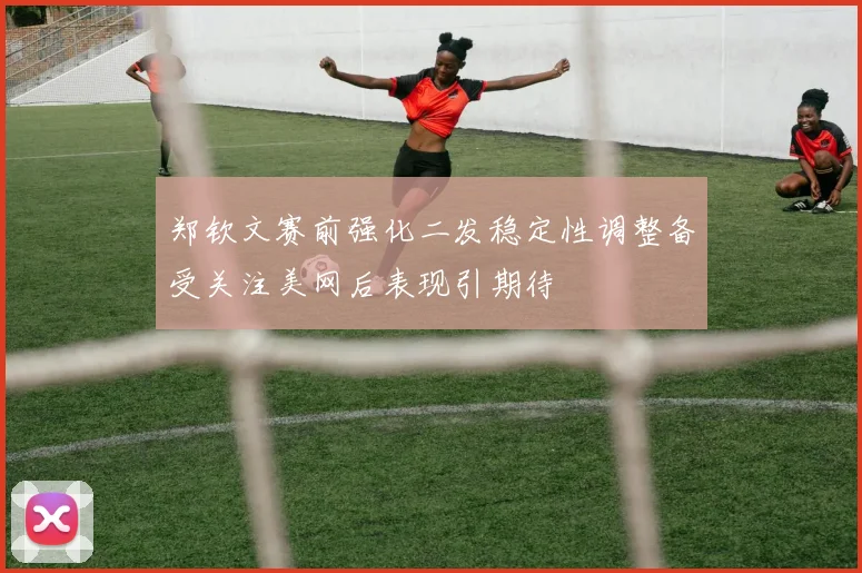 郑钦文赛前强化二发稳定性调整备受关注美网后表现引期待
