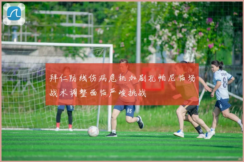 拜仁防线伤病危机加剧孔帕尼临场战术调整面临严峻挑战