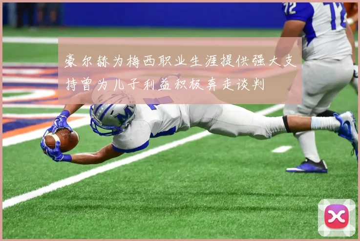 豪尔赫为梅西职业生涯提供强大支持曾为儿子利益积极奔走谈判